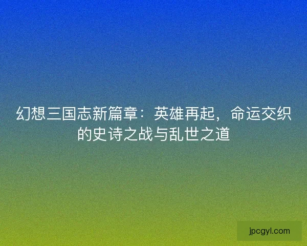 幻想三国志新篇章：英雄再起，命运交织的史诗之战与乱世之道