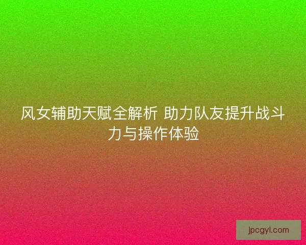 风女辅助天赋全解析 助力队友提升战斗力与操作体验
