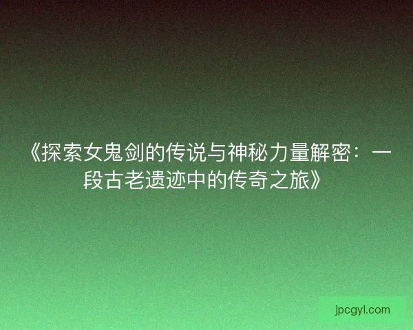 《探索女鬼剑的传说与神秘力量解密：一段古老遗迹中的传奇之旅》
