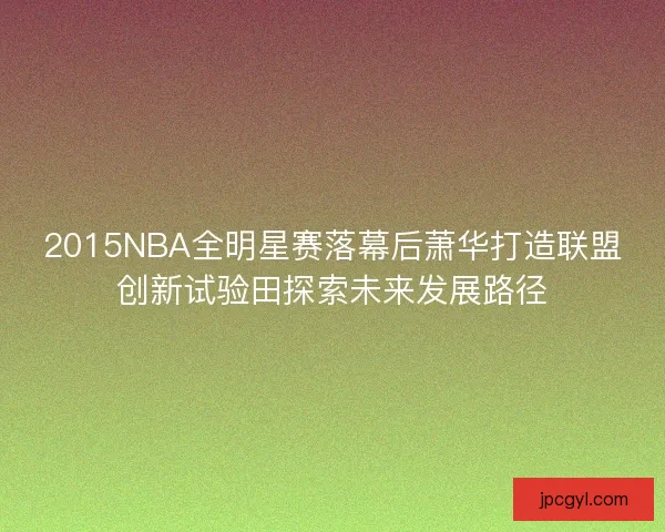 2015NBA全明星赛落幕后萧华打造联盟创新试验田探索未来发展路径