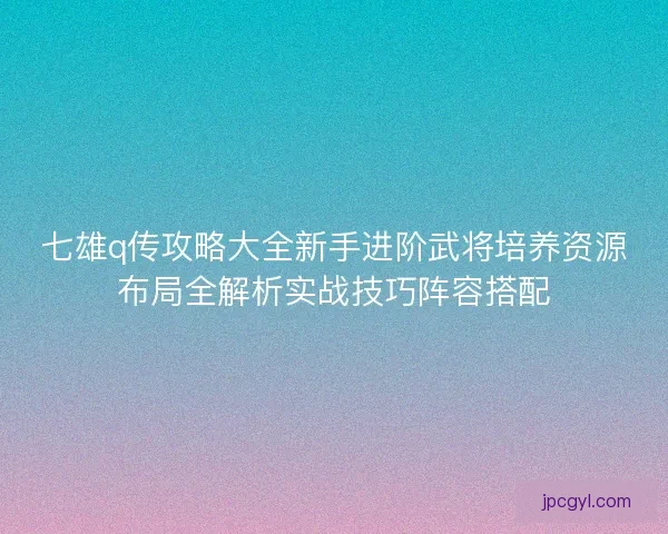 七雄q传攻略大全新手进阶武将培养资源布局全解析实战技巧阵容搭配