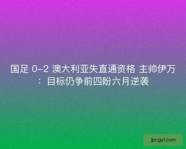 国足 0-2 澳大利亚失直通资格 主帅伊万：目标仍争前四盼六月逆袭