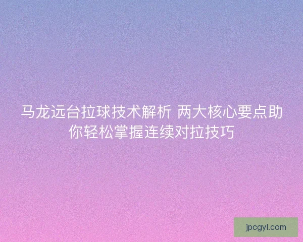 马龙远台拉球技术解析 两大核心要点助你轻松掌握连续对拉技巧