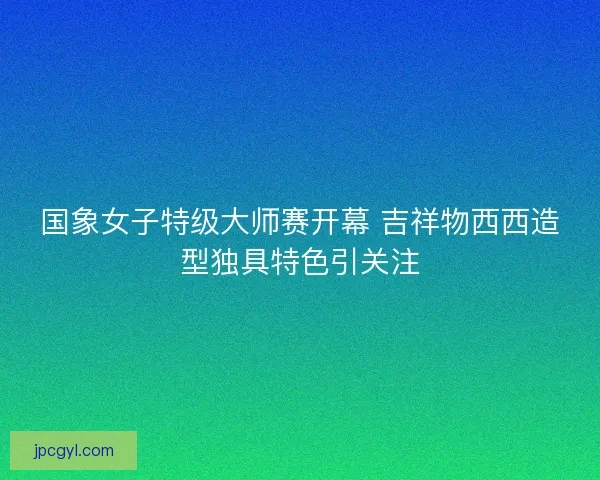 国象女子特级大师赛开幕 吉祥物西西造型独具特色引关注