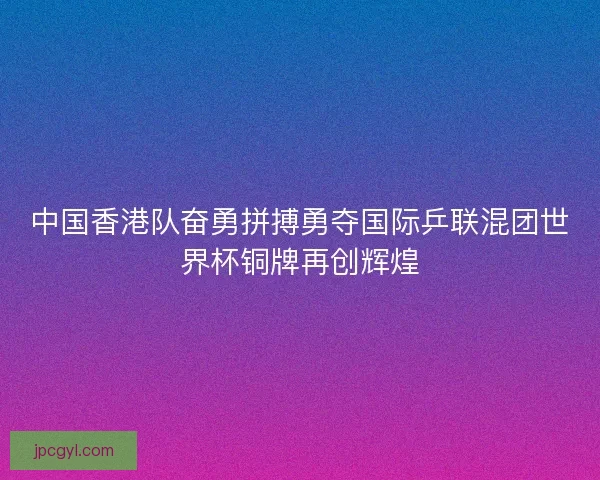 中国香港队奋勇拼搏勇夺国际乒联混团世界杯铜牌再创辉煌