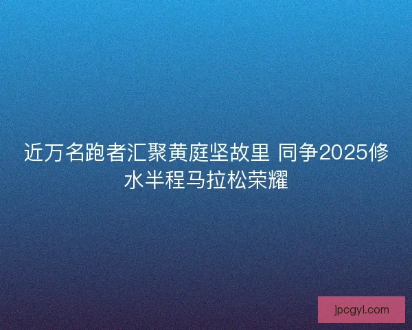近万名跑者汇聚黄庭坚故里 同争2025修水半程马拉松荣耀
