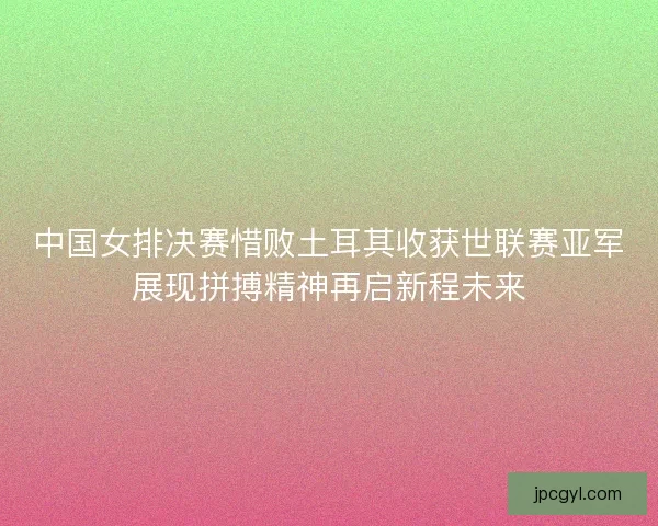 中国女排决赛惜败土耳其收获世联赛亚军展现拼搏精神再启新程未来