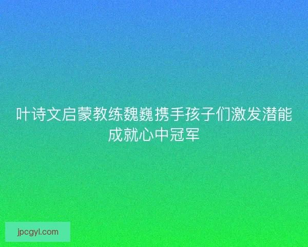 叶诗文启蒙教练魏巍携手孩子们激发潜能成就心中冠军 叶诗文启蒙教练魏巍携手孩子们激发潜能成就心中冠军