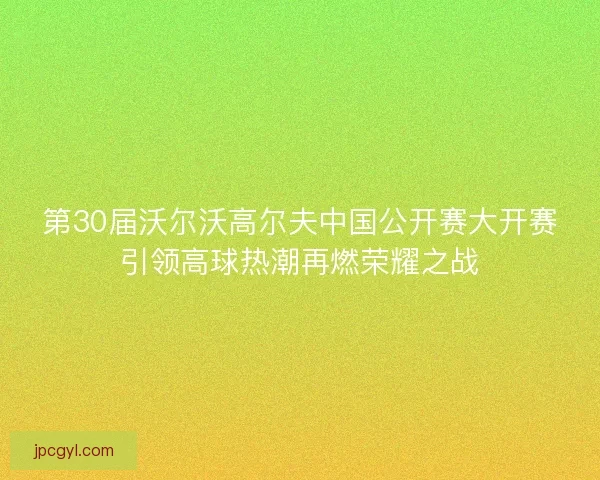 第30届沃尔沃高尔夫中国公开赛大开赛引领高球热潮再燃荣耀之战