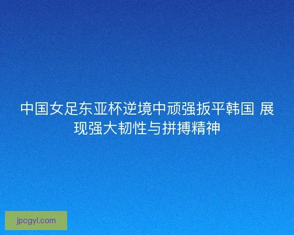 中国女足东亚杯逆境中顽强扳平韩国 展现强大韧性与拼搏精神