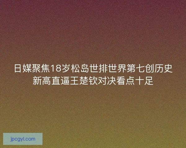 日媒聚焦18岁松岛世排世界第七创历史新高直逼王楚钦对决看点十足