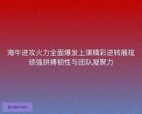海牛进攻火力全面爆发上演精彩逆转展现顽强拼搏韧性与团队凝聚力