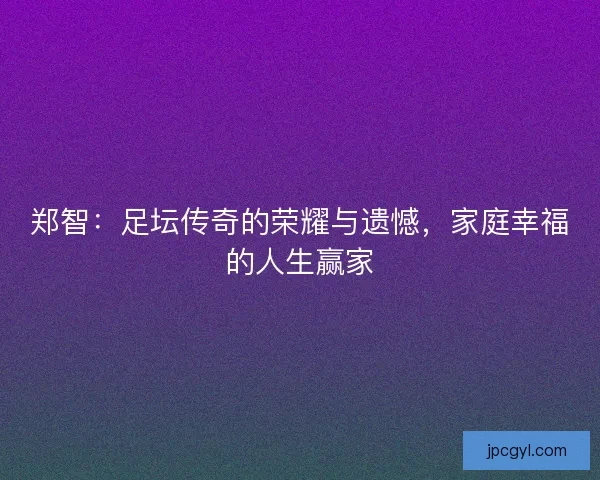 郑智：足坛传奇的荣耀与遗憾，家庭幸福的人生赢家