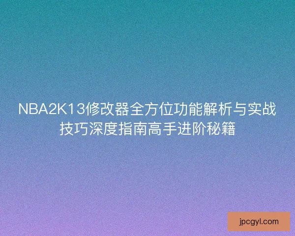 NBA2K13修改器全方位功能解析与实战技巧深度指南高手进阶秘籍