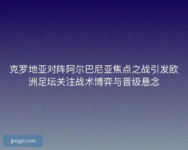 克罗地亚对阵阿尔巴尼亚焦点之战引发欧洲足坛关注战术博弈与晋级悬念