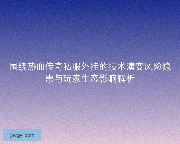 围绕热血传奇私服外挂的技术演变风险隐患与玩家生态影响解析
