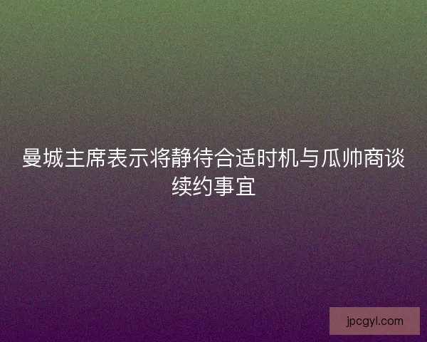曼城主席表示将静待合适时机与瓜帅商谈续约事宜