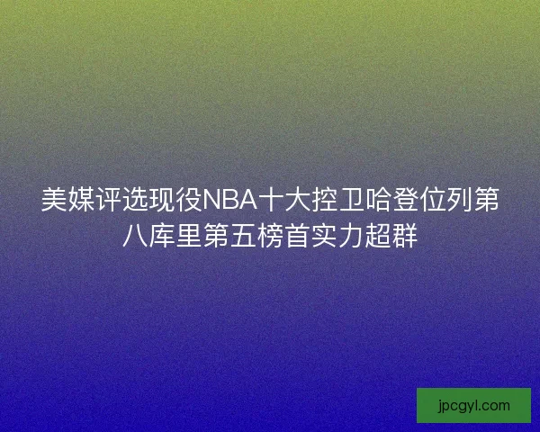 美媒评选现役NBA十大控卫哈登位列第八库里第五榜首实力超群