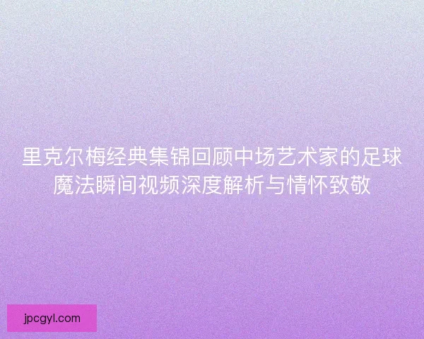 里克尔梅经典集锦回顾中场艺术家的足球魔法瞬间视频深度解析与情怀致敬