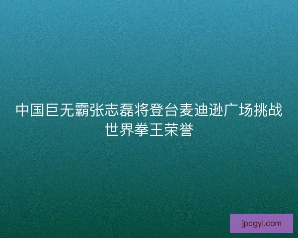 中国巨无霸张志磊将登台麦迪逊广场挑战世界拳王荣誉