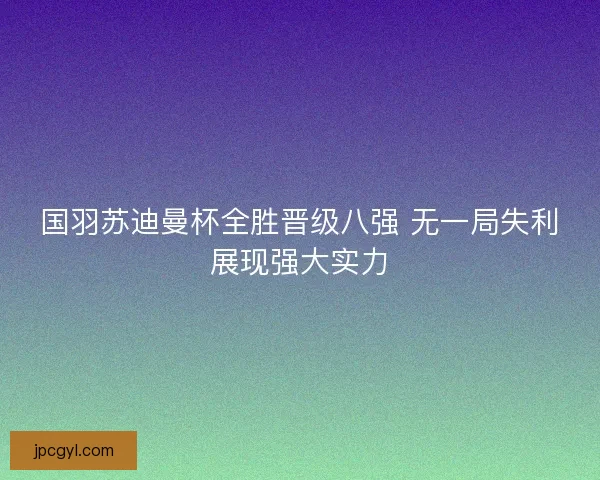 国羽苏迪曼杯全胜晋级八强 无一局失利展现强大实力 国羽苏迪曼杯全胜晋级八强 无一局失利展现强大实力