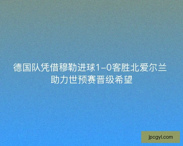 德国队凭借穆勒进球1-0客胜北爱尔兰 助力世预赛晋级希望 德国队凭借穆勒进球1-0客胜北爱尔兰 助力世预赛晋级希望